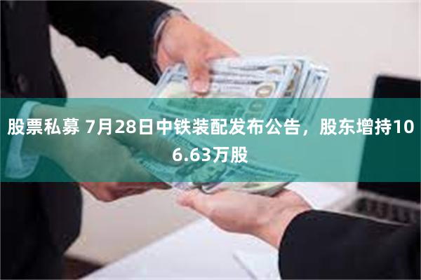股票私募 7月28日中铁装配发布公告，股东增持106.63万股