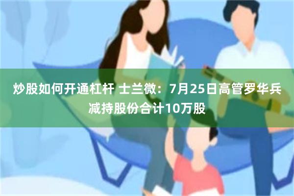 炒股如何开通杠杆 士兰微：7月25日高管罗华兵减持股份合计10万股