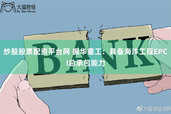 炒股股票配资平台网 振华重工：具备海洋工程EPCI总承包能力