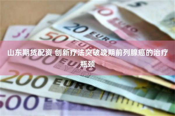 山东期货配资 创新疗法突破晚期前列腺癌的治疗瓶颈