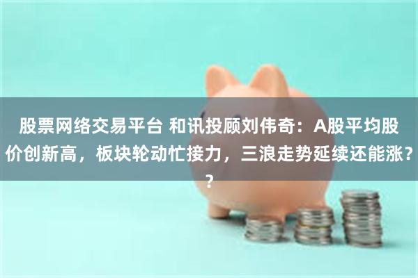 股票网络交易平台 和讯投顾刘伟奇：A股平均股价创新高，板块轮动忙接力，三浪走势延续还能涨？