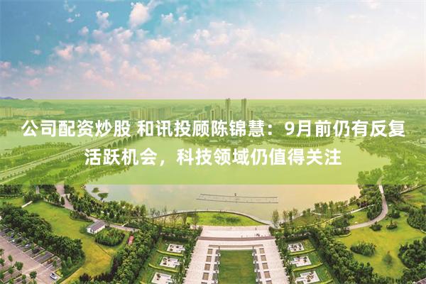 公司配资炒股 和讯投顾陈锦慧：9月前仍有反复活跃机会，科技领域仍值得关注