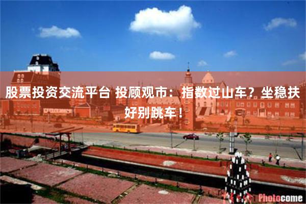 股票投资交流平台 投顾观市：指数过山车？坐稳扶好别跳车！