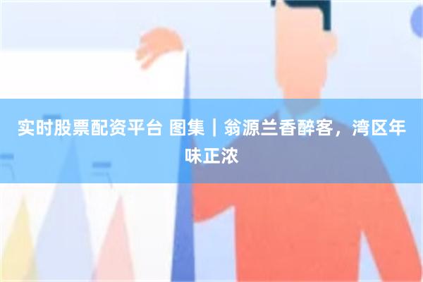 实时股票配资平台 图集｜翁源兰香醉客，湾区年味正浓