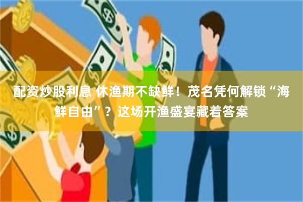 配资炒股利息 休渔期不缺鲜！茂名凭何解锁“海鲜自由”？这场开渔盛宴藏着答案