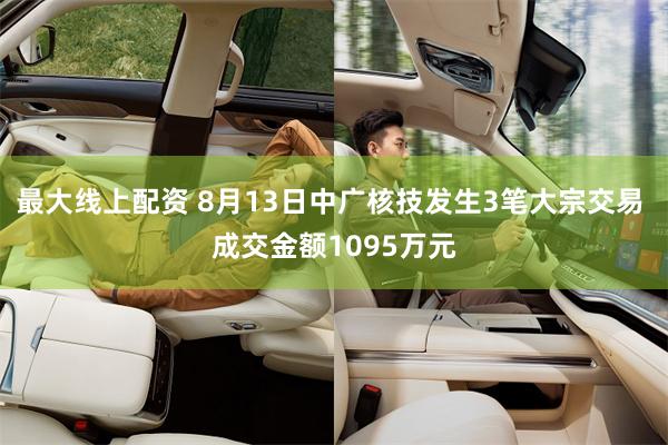 最大线上配资 8月13日中广核技发生3笔大宗交易 成交金额1095万元