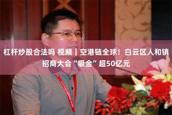 杠杆炒股合法吗 视频｜空港链全球！白云区人和镇招商大会“吸金”超50亿元
