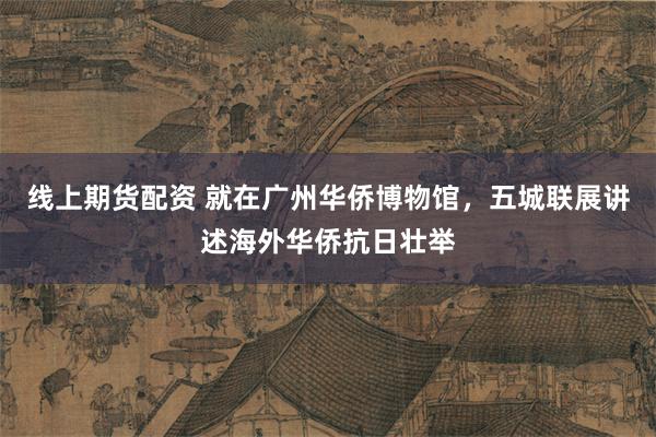 线上期货配资 就在广州华侨博物馆，五城联展讲述海外华侨抗日壮举