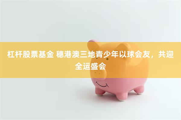 杠杆股票基金 穗港澳三地青少年以球会友，共迎全运盛会