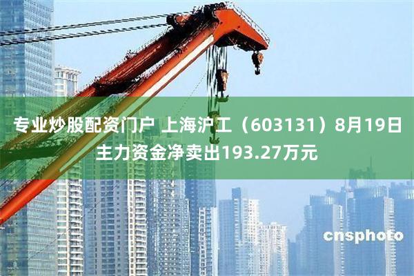 专业炒股配资门户 上海沪工（603131）8月19日主力资金净卖出193.27万元