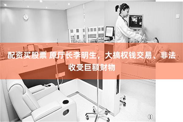 配资买股票 原厅长李明生，大搞权钱交易、非法收受巨额财物