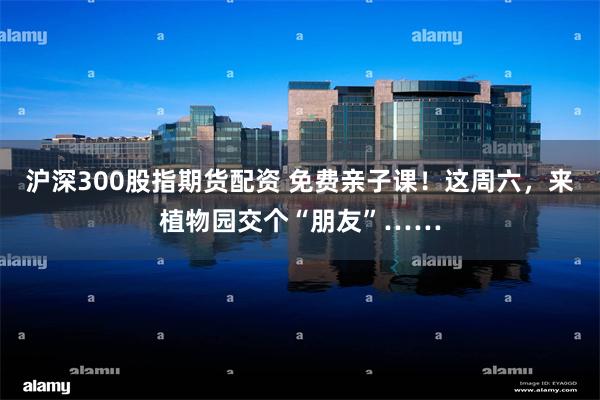 沪深300股指期货配资 免费亲子课！这周六，来植物园交个“朋友”……