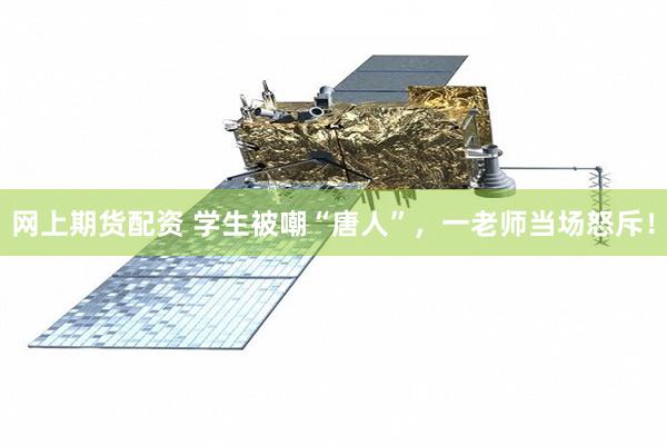 网上期货配资 学生被嘲“唐人”,一老师当场怒斥!