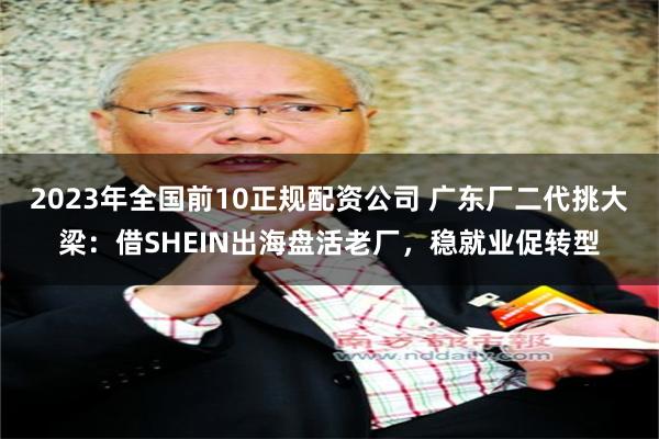 2023年全国前10正规配资公司 广东厂二代挑大梁：借SHEIN出海盘活老厂，稳就业促转型