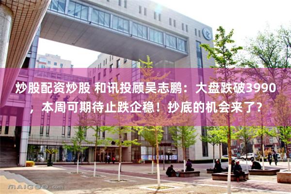 炒股配资炒股 和讯投顾吴志鹏：大盘跌破3990，本周可期待止跌企稳！抄底的机会来了？