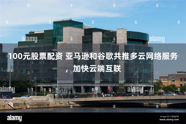 100元股票配资 亚马逊和谷歌共推多云网络服务，加快云端互联