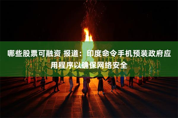 哪些股票可融资 报道：印度命令手机预装政府应用程序以确保网络安全