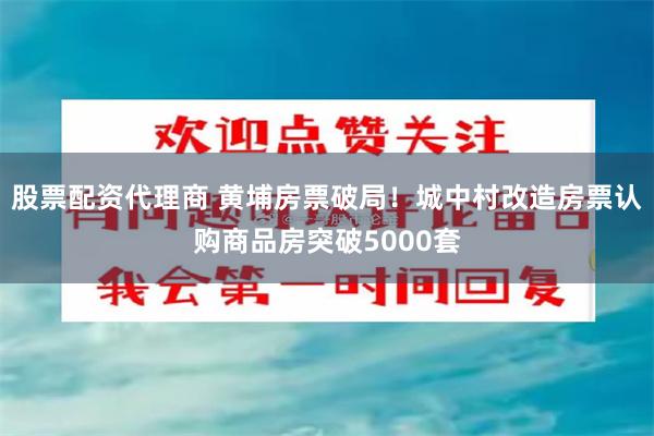 股票配资代理商 黄埔房票破局！城中村改造房票认购商品房突破5000套