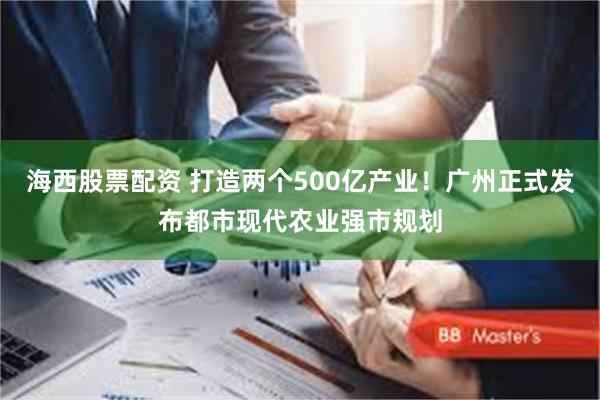 海西股票配资 打造两个500亿产业！广州正式发布都市现代农业强市规划