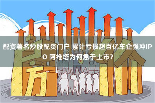 配资著名炒股配资门户 累计亏损超百亿车企强冲IPO 阿维塔为何急于上市？