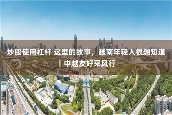 炒股使用杠杆 这里的故事,越南年轻人很想知道|中越友好采风行