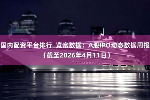 国内配资平台排行  览富数据：A股IPO动态数据周报（截至2026年4月11日）