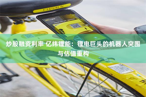炒股融资利率 亿纬锂能：锂电巨头的机器人突围与估值重构