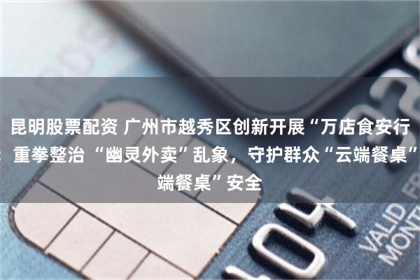 昆明股票配资 广州市越秀区创新开展“万店食安行动”：重拳整治 “幽灵外卖”乱象，守护群众“云端餐桌”安全