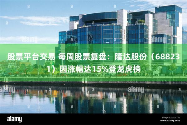 股票平台交易 每周股票复盘:隆达股份(688231)因涨幅达15%登龙虎榜
