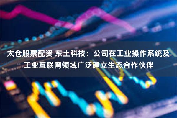 太仓股票配资 东土科技：公司在工业操作系统及工业互联网领域广泛建立生态合作伙伴