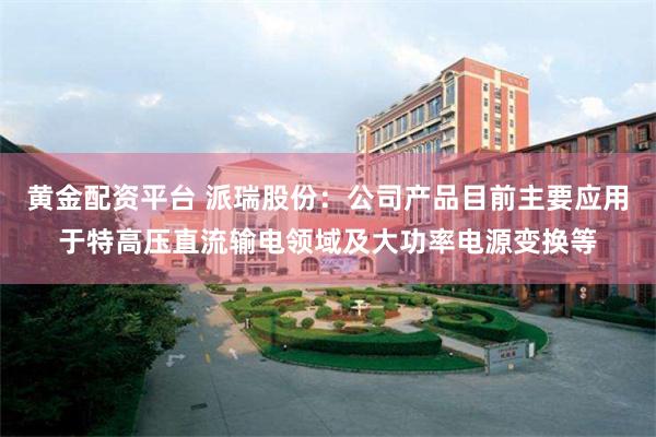 黄金配资平台 派瑞股份：公司产品目前主要应用于特高压直流输电领域及大功率电源变换等
