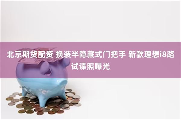 北京期货配资 换装半隐藏式门把手 新款理想i8路试谍照曝光