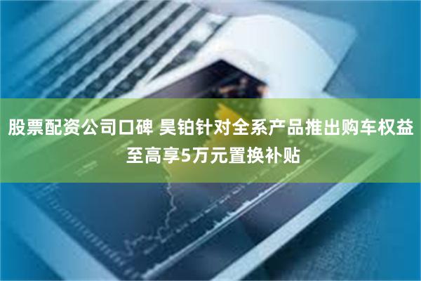 股票配资公司口碑 昊铂针对全系产品推出购车权益 至高享5万元置换补贴