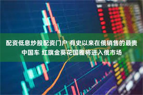 配资低息炒股配资门户 有史以来在俄销售的最贵中国车 红旗金葵花国雅将进入俄市场