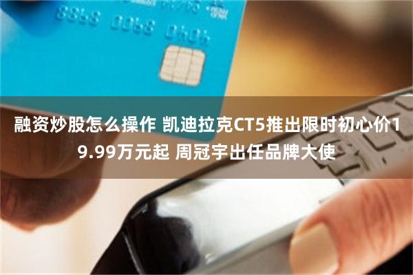 融资炒股怎么操作 凯迪拉克CT5推出限时初心价19.99万元起 周冠宇出任品牌大使