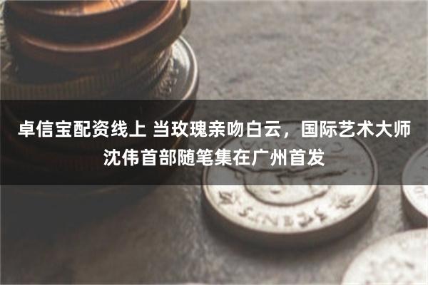 卓信宝配资线上 当玫瑰亲吻白云，国际艺术大师沈伟首部随笔集在广州首发