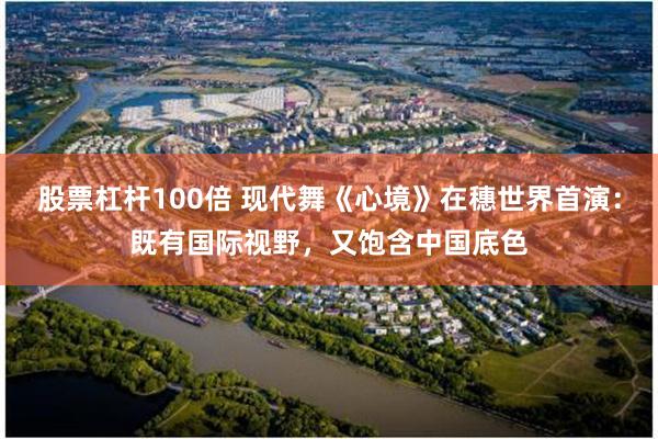 股票杠杆100倍 现代舞《心境》在穗世界首演：既有国际视野，又饱含中国底色