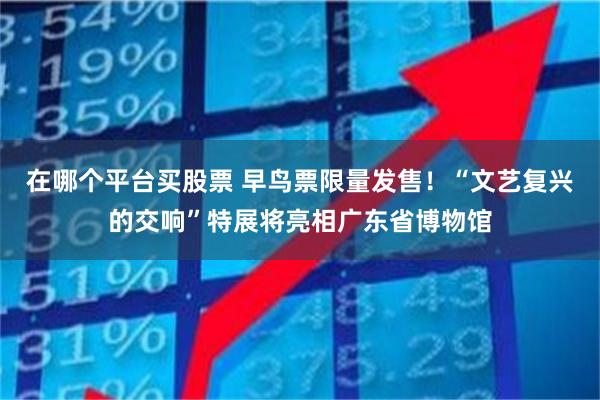 在哪个平台买股票 早鸟票限量发售！“文艺复兴的交响”特展将亮相广东省博物馆