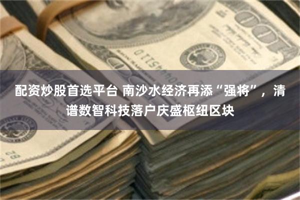 配资炒股首选平台 南沙水经济再添“强将”,清谱数智科技落户庆盛枢纽区块