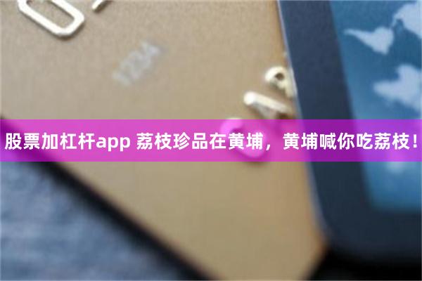 股票加杠杆app 荔枝珍品在黄埔，黄埔喊你吃荔枝！