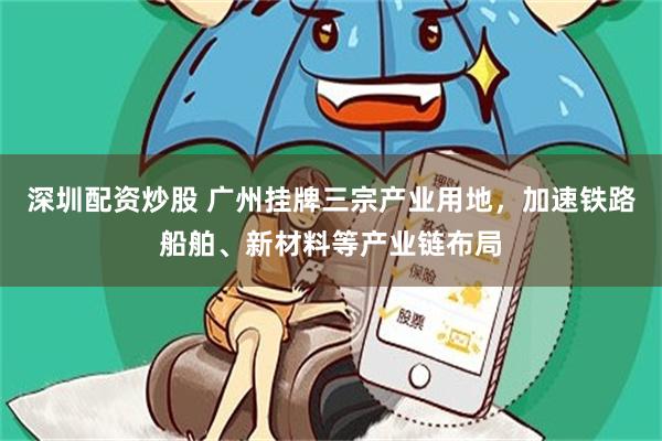 深圳配资炒股 广州挂牌三宗产业用地，加速铁路船舶、新材料等产业链布局