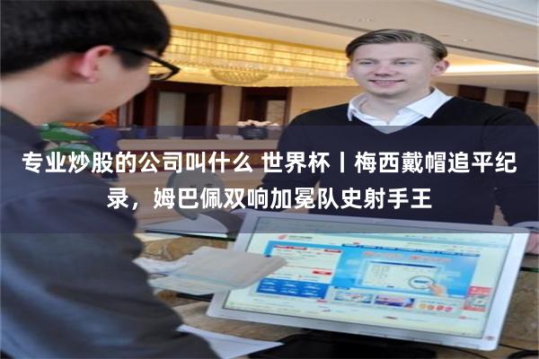 专业炒股的公司叫什么 世界杯丨梅西戴帽追平纪录,姆巴佩双响加冕队史射手王