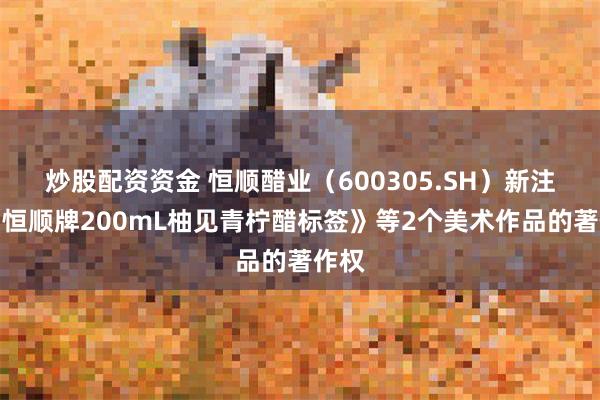 炒股配资资金 恒顺醋业（600305.SH）新注册《恒顺牌200mL柚见青柠醋标签》等2个美术作品的著作权