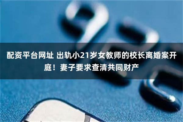 配资平台网址 出轨小21岁女教师的校长离婚案开庭！妻子要求查清共同财产