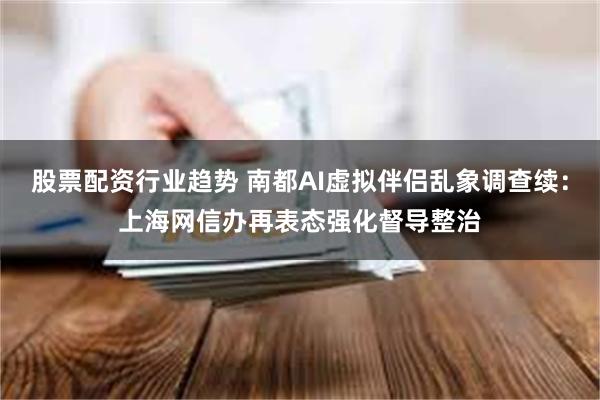 股票配资行业趋势 南都AI虚拟伴侣乱象调查续：上海网信办再表态强化督导整治