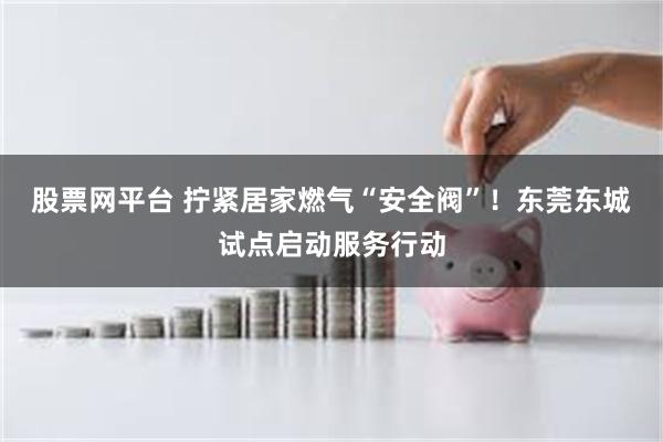 股票网平台 拧紧居家燃气“安全阀”!东莞东城试点启动服务行动