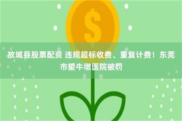 故城县股票配资 违规超标收费、重复计费！东莞市望牛墩医院被罚