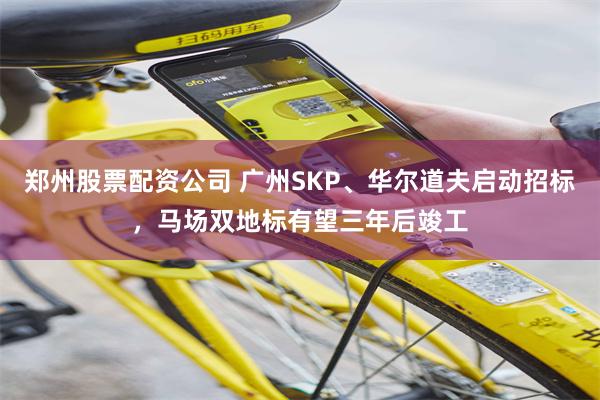 郑州股票配资公司 广州SKP、华尔道夫启动招标,马场双地标有望三年后竣工