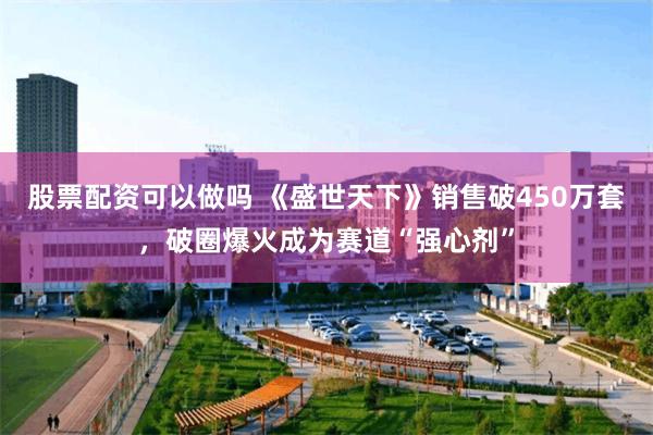 股票配资可以做吗 《盛世天下》销售破450万套,破圈爆火成为赛道“强心剂”