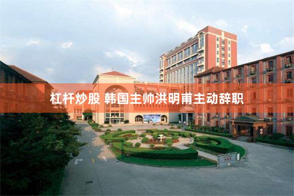 杠杆炒股 韩国主帅洪明甫主动辞职